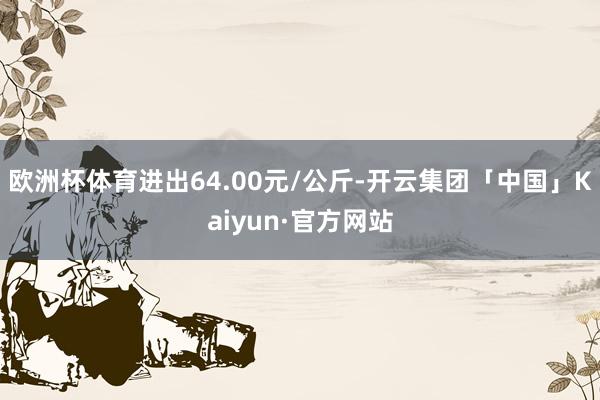 欧洲杯体育进出64.00元/公斤-开云集团「中国」Kaiyun·官方网站