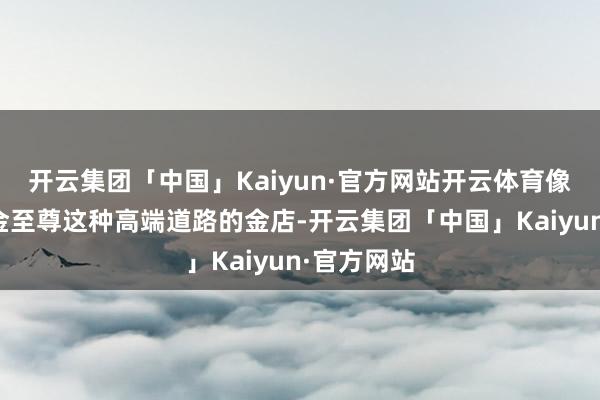 开云集团「中国」Kaiyun·官方网站开云体育像周生生、金至尊这种高端道路的金店-开云集团「中国」Kaiyun·官方网站