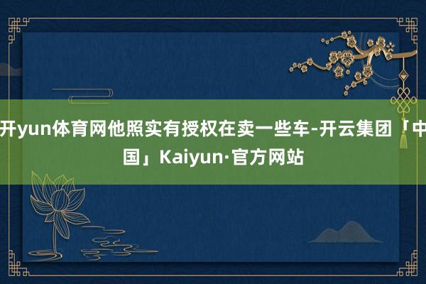 开yun体育网他照实有授权在卖一些车-开云集团「中国」Kaiyun·官方网站