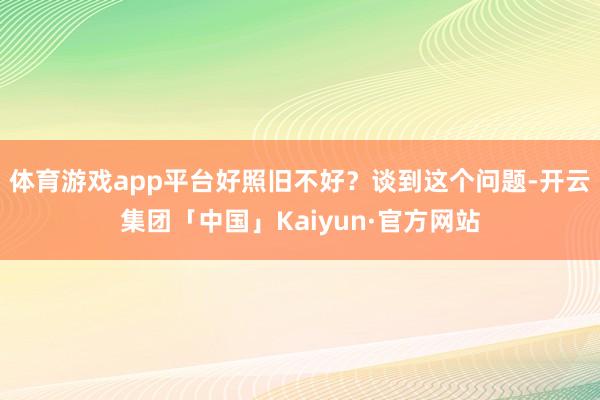 体育游戏app平台好照旧不好?谈到这个问题-开云集团「中国」Kaiyun·官方网站
